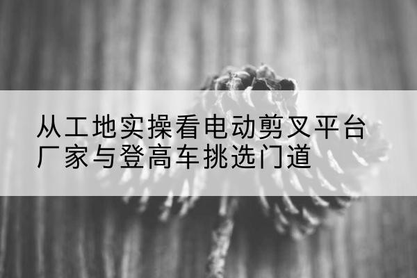 岳麓电动剪叉升降平台厂家-从工地实操看电动剪叉平台厂家与登高车挑选门道