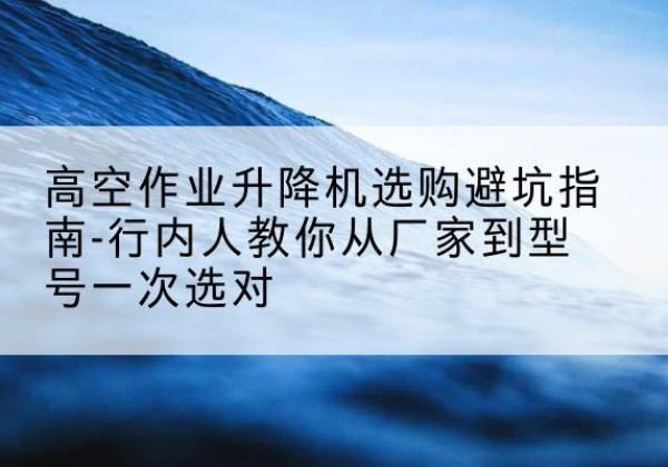 岳麓升降平台厂家-高空作业升降机选购避坑指南-行内人教你从厂家到型号一次选对