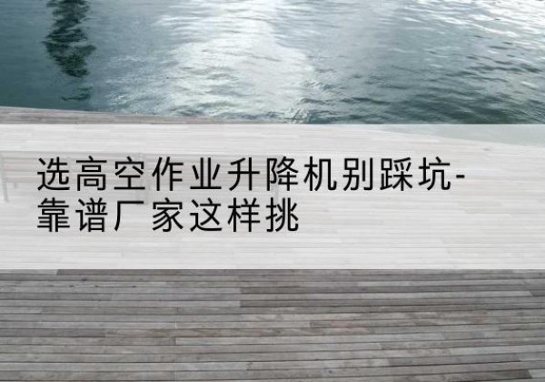 岳麓剪叉式升降机厂家-选高空作业升降机别踩坑-靠谱厂家这样挑