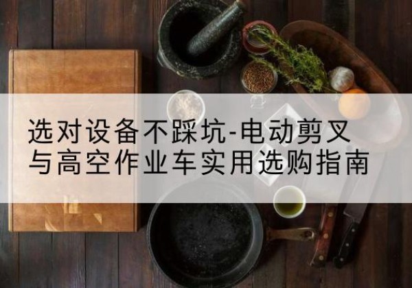 岳麓电动剪叉升降平台怎么选-选对设备不踩坑-电动剪叉与高空作业车实用选购指南