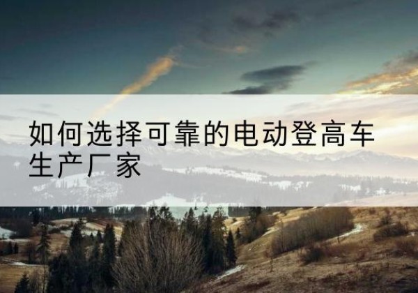 岳麓电动登高车厂家-如何选择可靠的电动登高车生产厂家