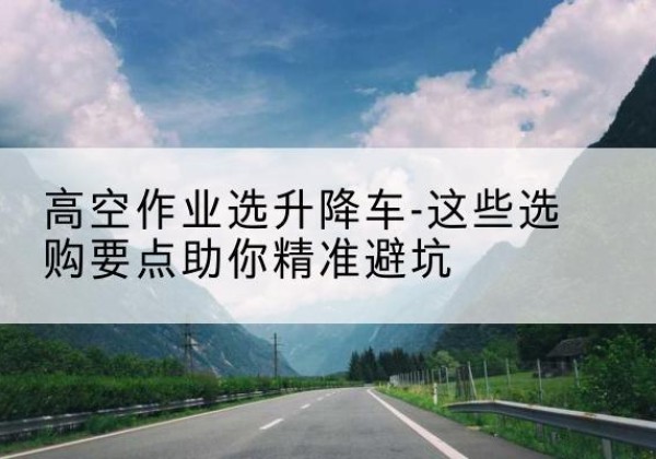 岳麓升降车厂家-高空作业选升降车-这些选购要点助你*避坑