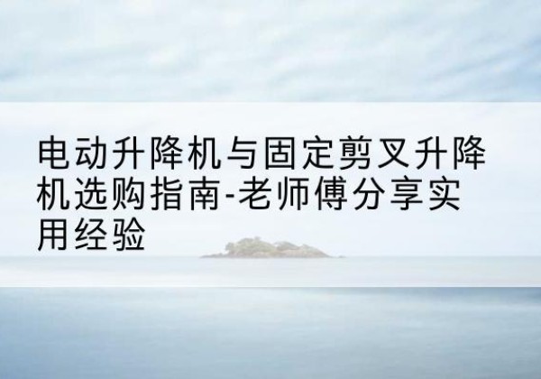 岳麓电动升降机怎么选-电动升降机与固定剪叉升降机选购指南-老师傅分享实用经验