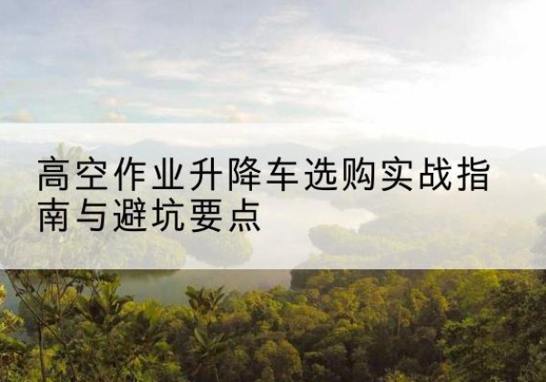 岳麓升降车怎么选-高空作业升降车选购实战指南与避坑要点