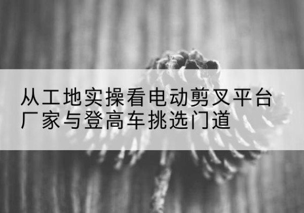 岳麓电动剪叉升降平台厂家-从工地实操看电动剪叉平台厂家与登高车挑选门道