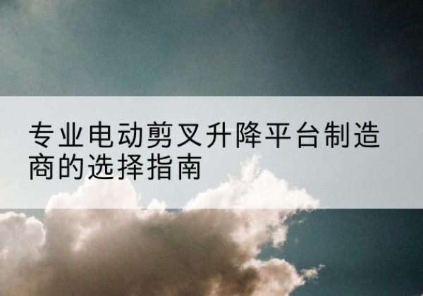 岳麓电动剪叉升降平台厂家-专业电动剪叉升降平台制造商的选择指南